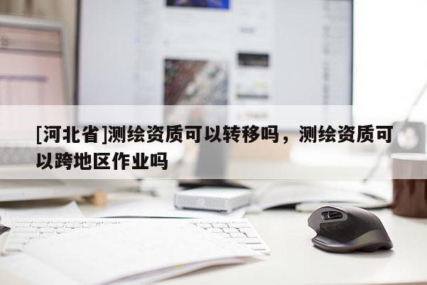 [河北省]測繪資質可以轉移嗎，測繪資質可以跨地區作業嗎