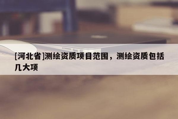 [河北省]測(cè)繪資質(zhì)項(xiàng)目范圍，測(cè)繪資質(zhì)包括幾大項(xiàng)
