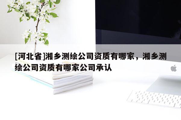 [河北省]湘鄉(xiāng)測(cè)繪公司資質(zhì)有哪家，湘鄉(xiāng)測(cè)繪公司資質(zhì)有哪家公司承認(rèn)