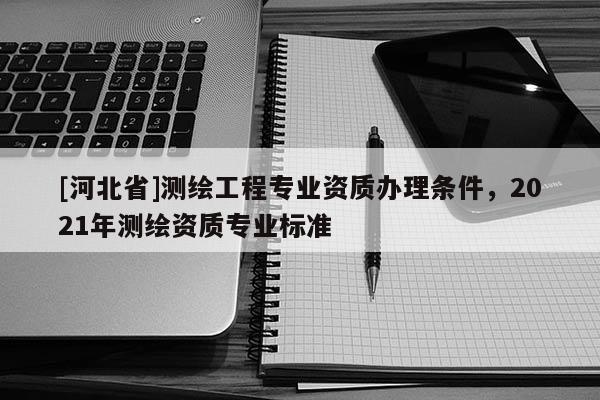 [河北省]測繪工程專業資質辦理條件，2021年測繪資質專業標準