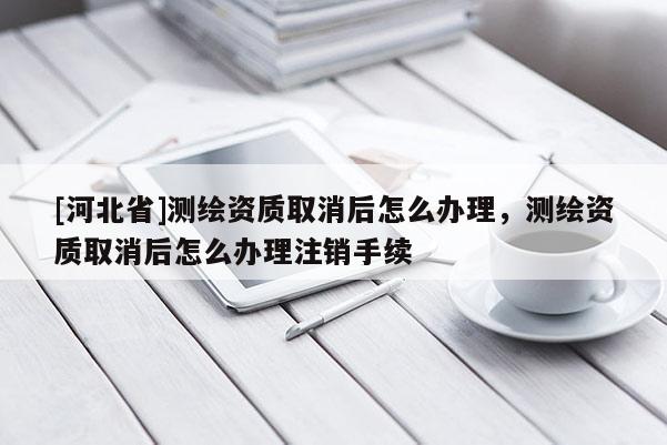 [河北省]測(cè)繪資質(zhì)取消后怎么辦理，測(cè)繪資質(zhì)取消后怎么辦理注銷(xiāo)手續(xù)