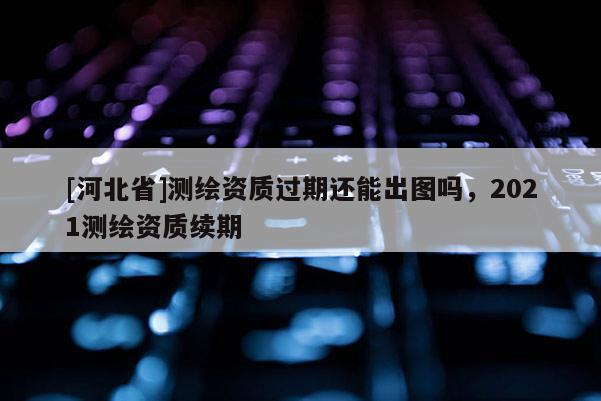 [河北省]測繪資質過期還能出圖嗎，2021測繪資質續期
