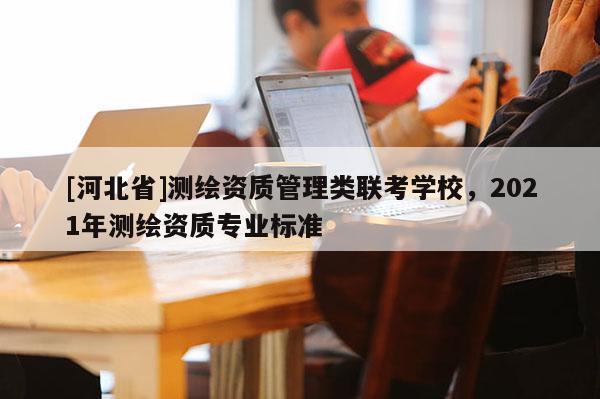 [河北省]測繪資質(zhì)管理類聯(lián)考學校，2021年測繪資質(zhì)專業(yè)標準