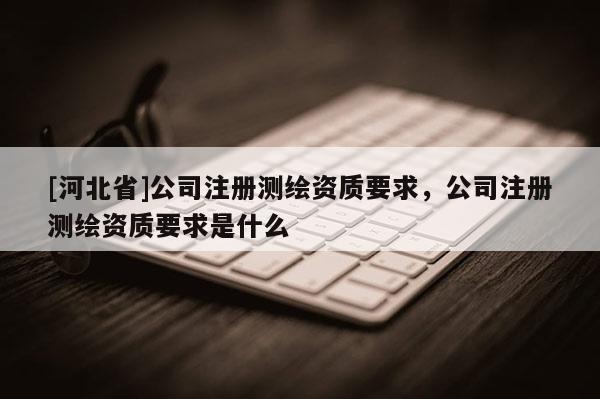 [河北省]公司注冊測繪資質要求，公司注冊測繪資質要求是什么
