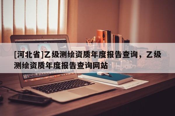 [河北省]乙級測繪資質年度報告查詢，乙級測繪資質年度報告查詢網站