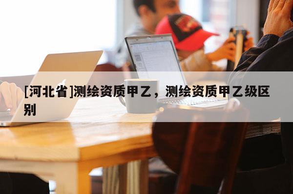 [河北省]測繪資質甲乙，測繪資質甲乙級區別