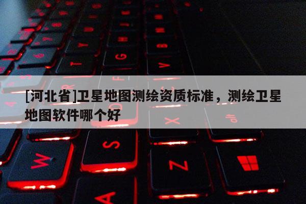 [河北省]衛星地圖測繪資質標準，測繪衛星地圖軟件哪個好