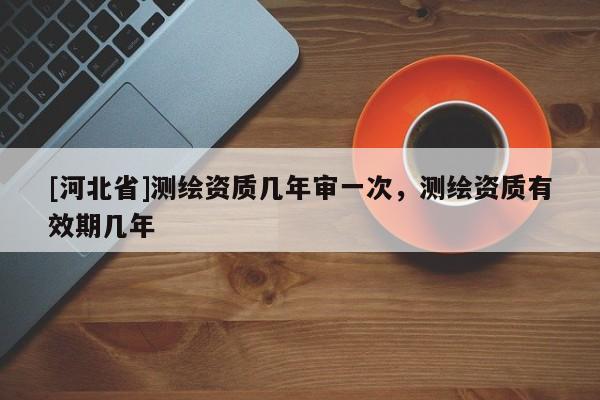 [河北省]測繪資質幾年審一次，測繪資質有效期幾年