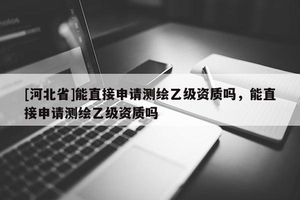 [河北省]能直接申請測繪乙級資質嗎，能直接申請測繪乙級資質嗎