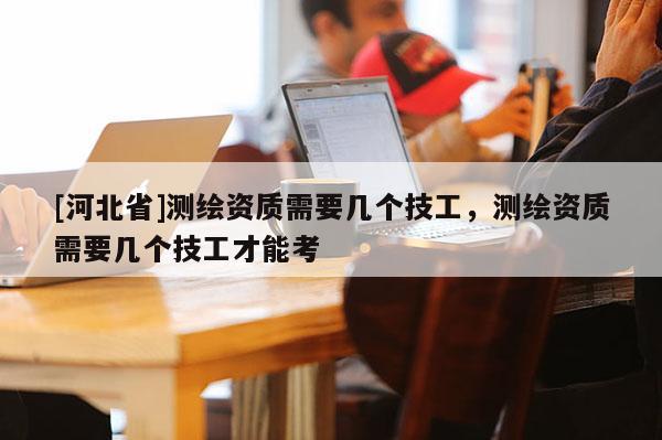 [河北省]測繪資質需要幾個技工，測繪資質需要幾個技工才能考