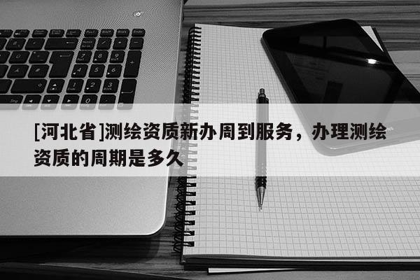 [河北省]測繪資質新辦周到服務，辦理測繪資質的周期是多久