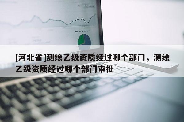 [河北省]測(cè)繪乙級(jí)資質(zhì)經(jīng)過哪個(gè)部門，測(cè)繪乙級(jí)資質(zhì)經(jīng)過哪個(gè)部門審批