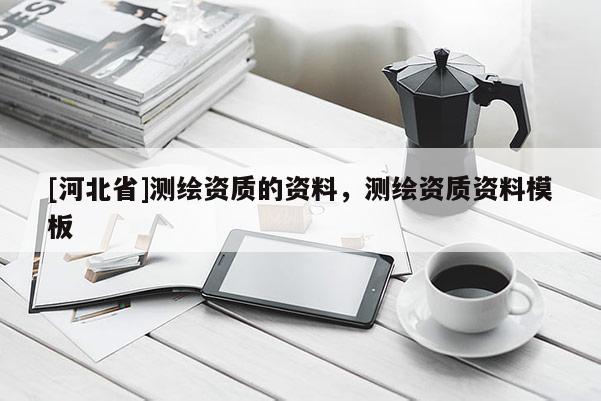 [河北省]測(cè)繪資質(zhì)的資料，測(cè)繪資質(zhì)資料模板