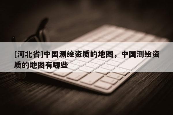 [河北省]中國測繪資質的地圖，中國測繪資質的地圖有哪些