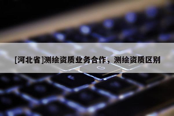 [河北省]測(cè)繪資質(zhì)業(yè)務(wù)合作，測(cè)繪資質(zhì)區(qū)別