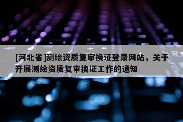 [河北省]測繪資質復審換證登錄網站，關于開展測繪資質復審換證工作的通知