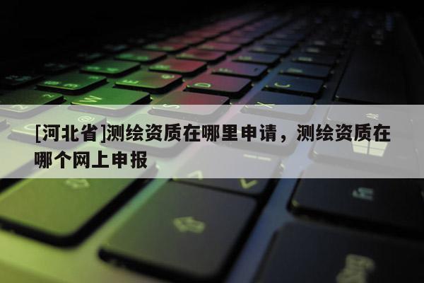 [河北省]測繪資質在哪里申請，測繪資質在哪個網上申報