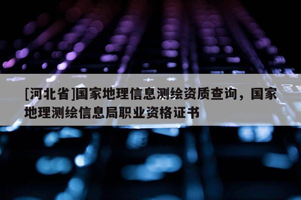 [河北省]國家地理信息測繪資質查詢，國家地理測繪信息局職業資格證書
