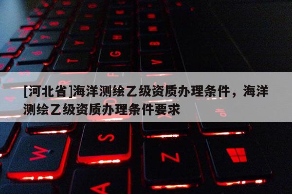 [河北省]海洋測繪乙級資質辦理條件，海洋測繪乙級資質辦理條件要求