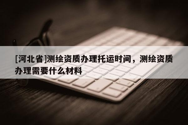 [河北省]測繪資質(zhì)辦理托運(yùn)時間，測繪資質(zhì)辦理需要什么材料