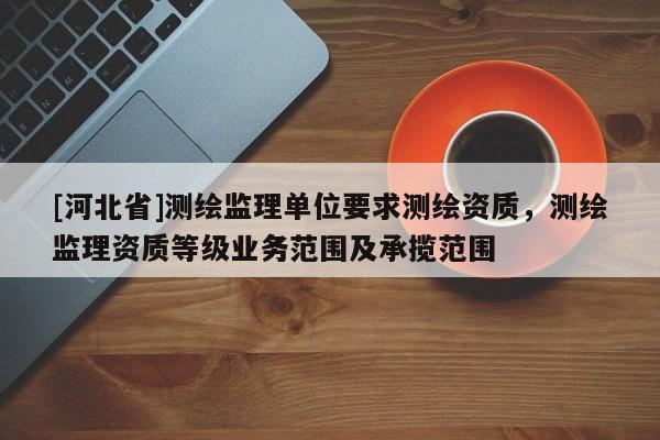 [河北省]測(cè)繪監(jiān)理單位要求測(cè)繪資質(zhì)，測(cè)繪監(jiān)理資質(zhì)等級(jí)業(yè)務(wù)范圍及承攬范圍