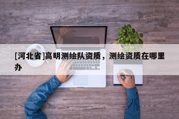 [河北省]高明測(cè)繪隊(duì)資質(zhì)，測(cè)繪資質(zhì)在哪里辦