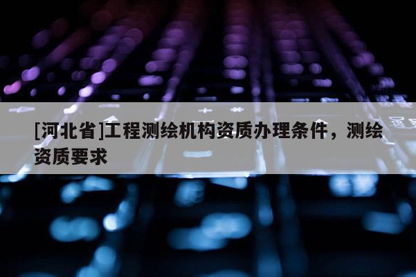 [河北省]工程測繪機構資質辦理條件，測繪資質要求