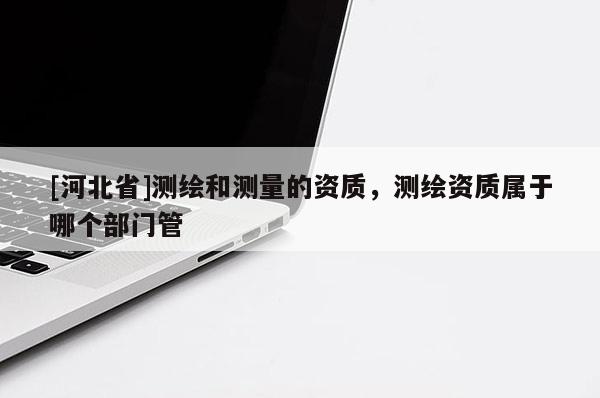 [河北省]測繪和測量的資質，測繪資質屬于哪個部門管