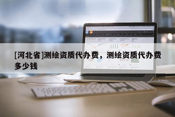 [河北省]測繪資質(zhì)代辦費(fèi)，測繪資質(zhì)代辦費(fèi)多少錢