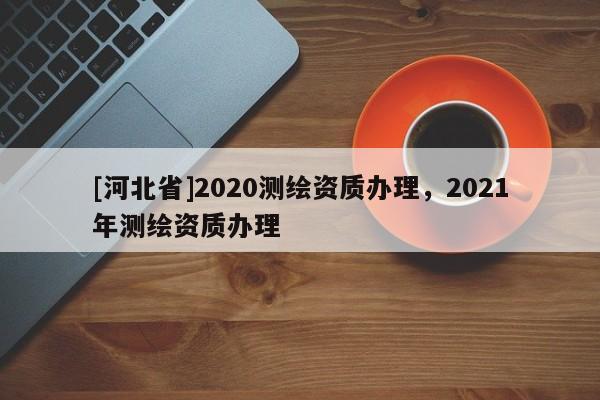 [河北省]2020測繪資質辦理，2021年測繪資質辦理