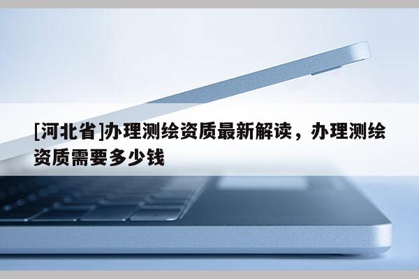 [河北省]辦理測(cè)繪資質(zhì)最新解讀，辦理測(cè)繪資質(zhì)需要多少錢(qián)