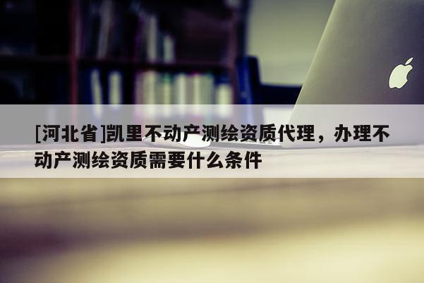 [河北省]凱里不動(dòng)產(chǎn)測(cè)繪資質(zhì)代理，辦理不動(dòng)產(chǎn)測(cè)繪資質(zhì)需要什么條件