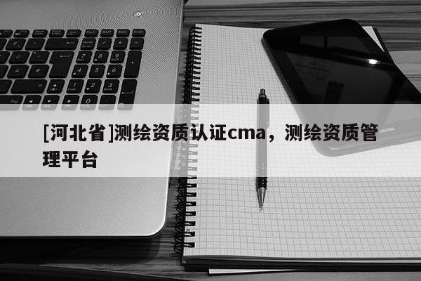 [河北省]測繪資質認證cma，測繪資質管理平臺