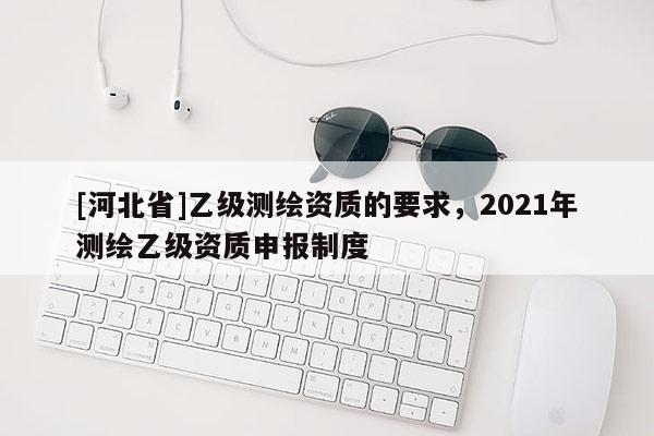 [河北省]乙級測繪資質的要求，2021年測繪乙級資質申報制度