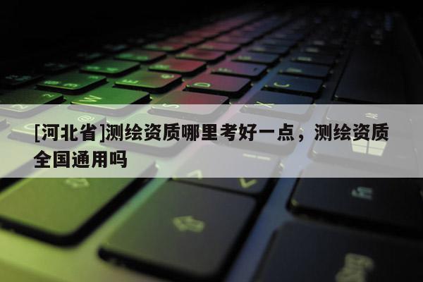 [河北省]測繪資質哪里考好一點，測繪資質全國通用嗎