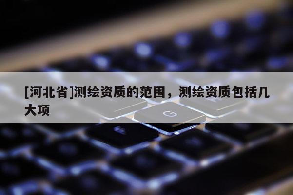 [河北省]測繪資質的范圍，測繪資質包括幾大項