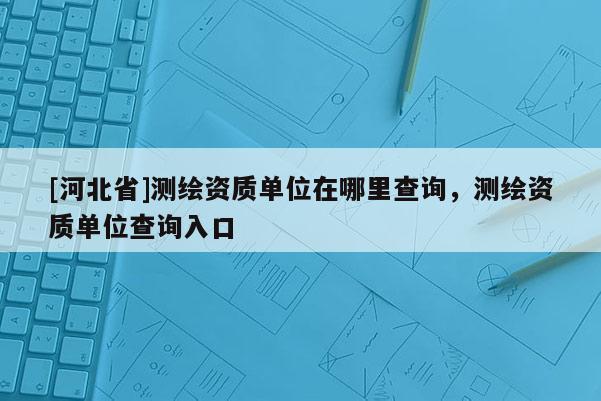[河北省]測繪資質單位在哪里查詢，測繪資質單位查詢入口