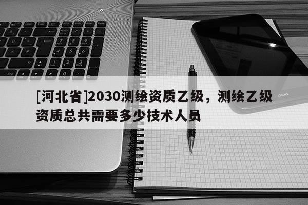 [河北省]2030測繪資質乙級，測繪乙級資質總共需要多少技術人員