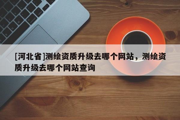 [河北省]測繪資質(zhì)升級去哪個網(wǎng)站，測繪資質(zhì)升級去哪個網(wǎng)站查詢