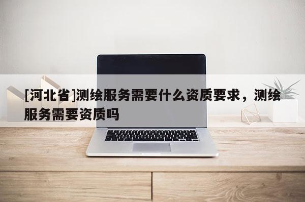 [河北省]測繪服務(wù)需要什么資質(zhì)要求，測繪服務(wù)需要資質(zhì)嗎