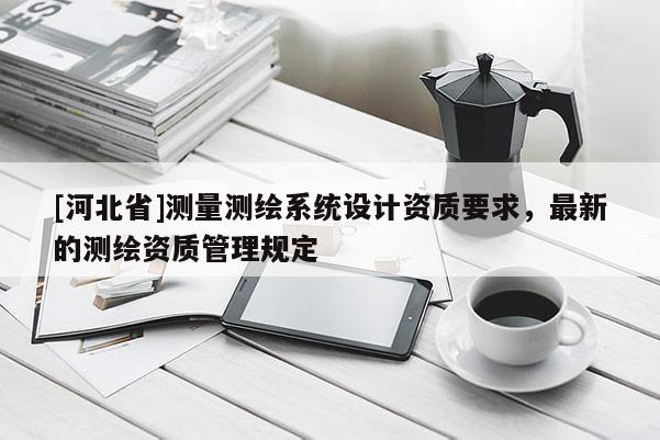 [河北省]測量測繪系統(tǒng)設計資質(zhì)要求，最新的測繪資質(zhì)管理規(guī)定