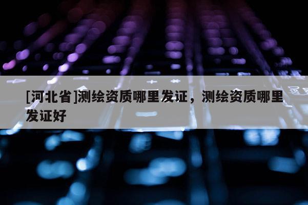 [河北省]測(cè)繪資質(zhì)哪里發(fā)證，測(cè)繪資質(zhì)哪里發(fā)證好