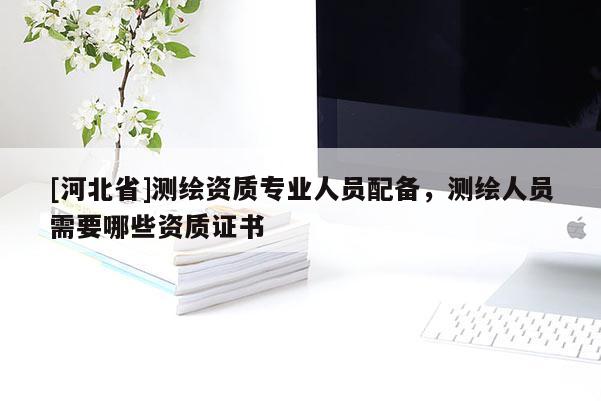 [河北省]測繪資質專業人員配備，測繪人員需要哪些資質證書