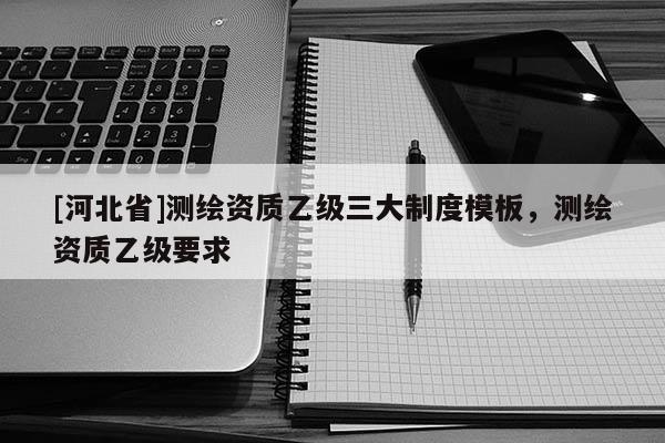 [河北省]測繪資質乙級三大制度模板，測繪資質乙級要求
