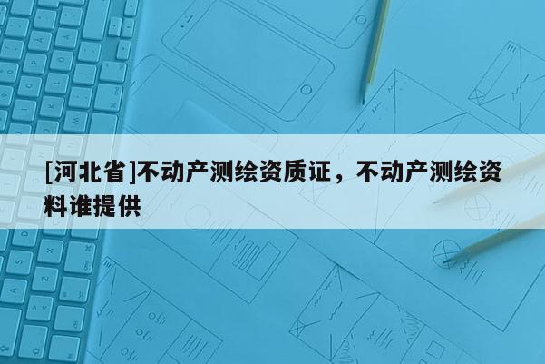 [河北省]不動產測繪資質證，不動產測繪資料誰提供