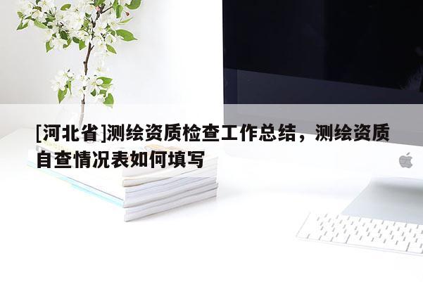 [河北省]測繪資質(zhì)檢查工作總結，測繪資質(zhì)自查情況表如何填寫