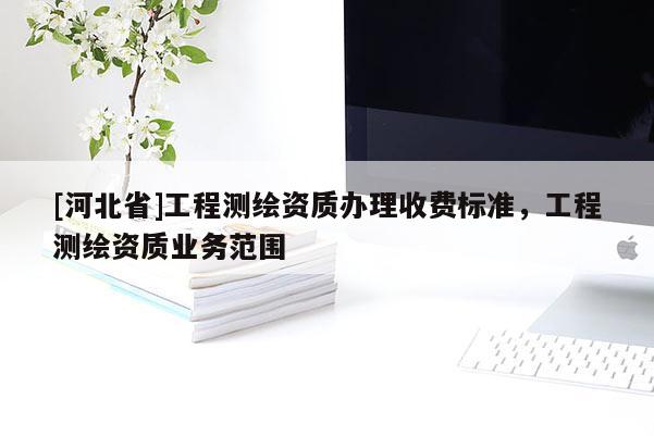 [河北省]工程測(cè)繪資質(zhì)辦理收費(fèi)標(biāo)準(zhǔn)，工程測(cè)繪資質(zhì)業(yè)務(wù)范圍
