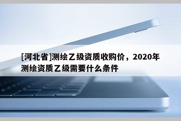[河北省]測繪乙級資質收購價，2020年測繪資質乙級需要什么條件