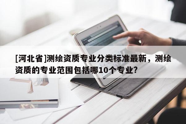[河北省]測繪資質專業分類標準最新，測繪資質的專業范圍包括哪10個專業?