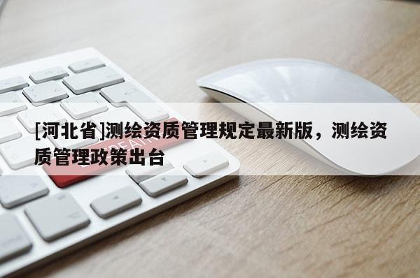 [河北省]測繪資質(zhì)管理規(guī)定最新版，測繪資質(zhì)管理政策出臺